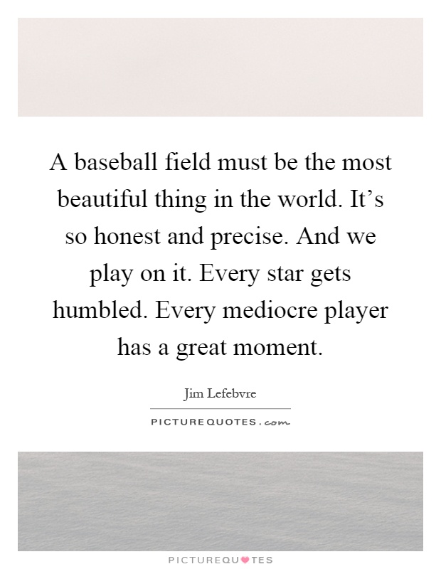 A baseball field must be the most beautiful thing in the world. It's so honest and precise. And we play on it. Every star gets humbled. Every mediocre player has a great moment Picture Quote #1