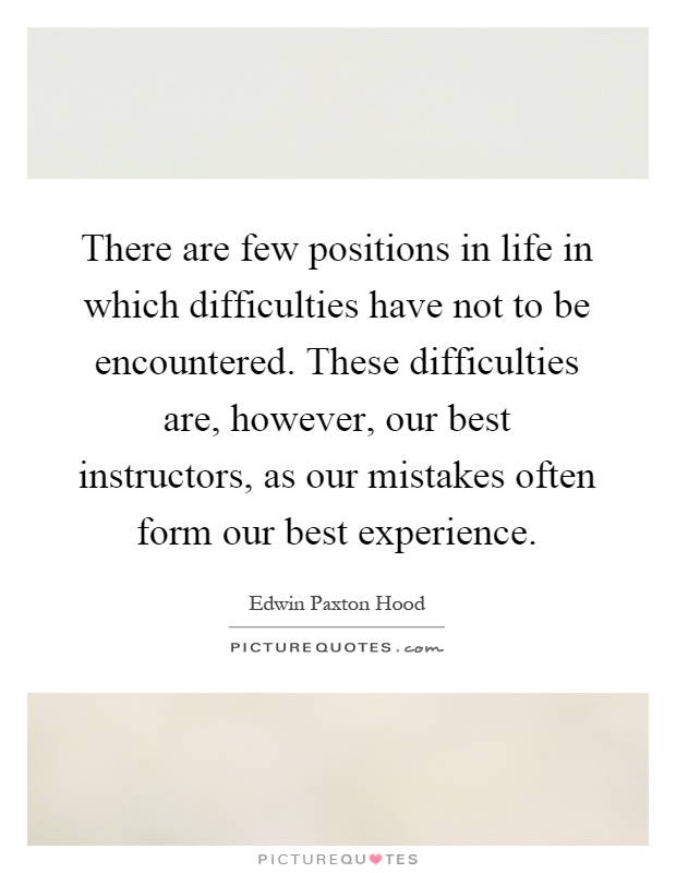 There are few positions in life in which difficulties have not to be encountered. These difficulties are, however, our best instructors, as our mistakes often form our best experience Picture Quote #1