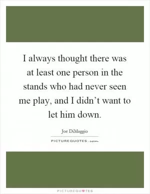 I always thought there was at least one person in the stands who had never seen me play, and I didn’t want to let him down Picture Quote #1