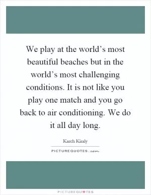 We play at the world’s most beautiful beaches but in the world’s most challenging conditions. It is not like you play one match and you go back to air conditioning. We do it all day long Picture Quote #1
