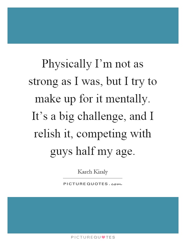 Physically I'm not as strong as I was, but I try to make up for it mentally. It's a big challenge, and I relish it, competing with guys half my age Picture Quote #1
