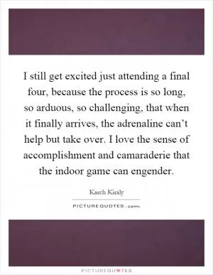 I still get excited just attending a final four, because the process is so long, so arduous, so challenging, that when it finally arrives, the adrenaline can’t help but take over. I love the sense of accomplishment and camaraderie that the indoor game can engender Picture Quote #1
