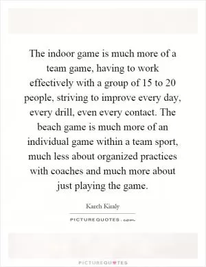 The indoor game is much more of a team game, having to work effectively with a group of 15 to 20 people, striving to improve every day, every drill, even every contact. The beach game is much more of an individual game within a team sport, much less about organized practices with coaches and much more about just playing the game Picture Quote #1