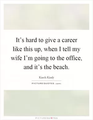 It’s hard to give a career like this up, when I tell my wife I’m going to the office, and it’s the beach Picture Quote #1