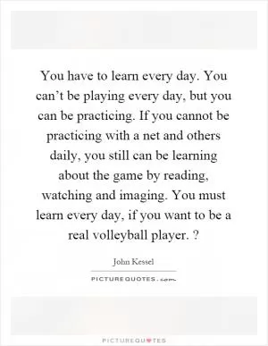 You have to learn every day. You can’t be playing every day, but you can be practicing. If you cannot be practicing with a net and others daily, you still can be learning about the game by reading, watching and imaging. You must learn every day, if you want to be a real volleyball player.? Picture Quote #1