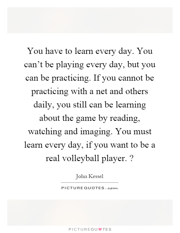 You have to learn every day. You can't be playing every day, but you can be practicing. If you cannot be practicing with a net and others daily, you still can be learning about the game by reading, watching and imaging. You must learn every day, if you want to be a real volleyball player.? Picture Quote #1