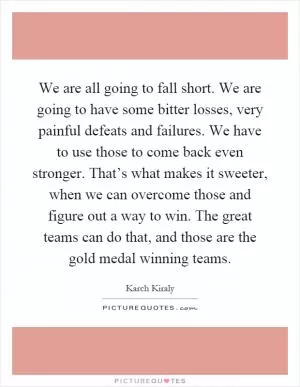 We are all going to fall short. We are going to have some bitter losses, very painful defeats and failures. We have to use those to come back even stronger. That’s what makes it sweeter, when we can overcome those and figure out a way to win. The great teams can do that, and those are the gold medal winning teams Picture Quote #1