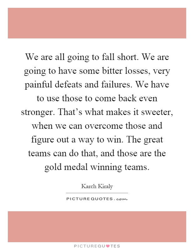 We are all going to fall short. We are going to have some bitter losses, very painful defeats and failures. We have to use those to come back even stronger. That's what makes it sweeter, when we can overcome those and figure out a way to win. The great teams can do that, and those are the gold medal winning teams Picture Quote #1