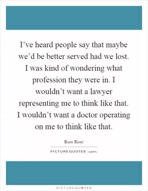 I’ve heard people say that maybe we’d be better served had we lost. I was kind of wondering what profession they were in. I wouldn’t want a lawyer representing me to think like that. I wouldn’t want a doctor operating on me to think like that Picture Quote #1