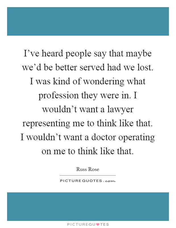 I've heard people say that maybe we'd be better served had we lost. I was kind of wondering what profession they were in. I wouldn't want a lawyer representing me to think like that. I wouldn't want a doctor operating on me to think like that Picture Quote #1