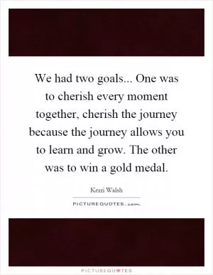 We had two goals... One was to cherish every moment together, cherish the journey because the journey allows you to learn and grow. The other was to win a gold medal Picture Quote #1