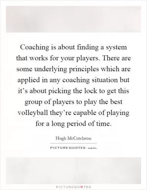 Coaching is about finding a system that works for your players. There are some underlying principles which are applied in any coaching situation but it’s about picking the lock to get this group of players to play the best volleyball they’re capable of playing for a long period of time Picture Quote #1