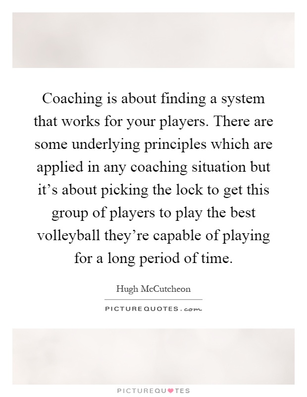 Coaching is about finding a system that works for your players. There are some underlying principles which are applied in any coaching situation but it's about picking the lock to get this group of players to play the best volleyball they're capable of playing for a long period of time Picture Quote #1
