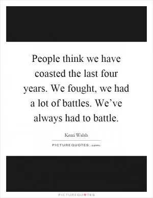 People think we have coasted the last four years. We fought, we had a lot of battles. We’ve always had to battle Picture Quote #1