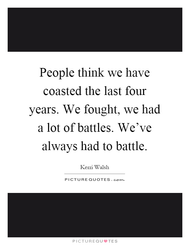 People think we have coasted the last four years. We fought, we had a lot of battles. We've always had to battle Picture Quote #1