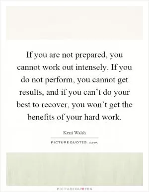 If you are not prepared, you cannot work out intensely. If you do not perform, you cannot get results, and if you can’t do your best to recover, you won’t get the benefits of your hard work Picture Quote #1