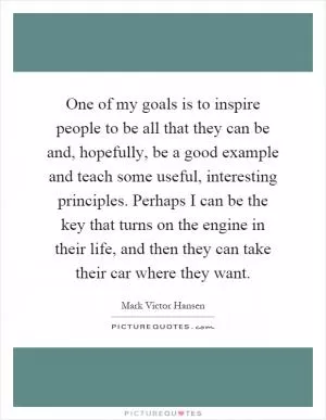One of my goals is to inspire people to be all that they can be and, hopefully, be a good example and teach some useful, interesting principles. Perhaps I can be the key that turns on the engine in their life, and then they can take their car where they want Picture Quote #1
