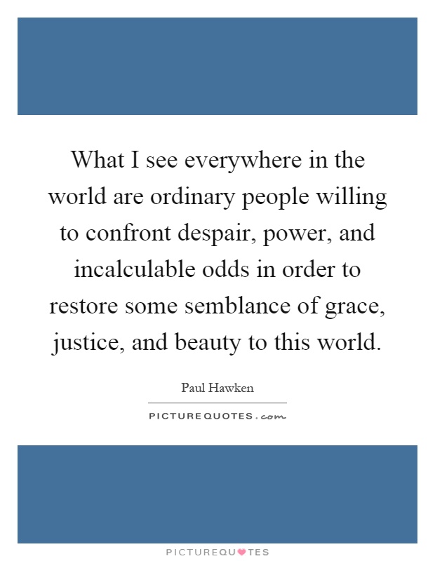 What I see everywhere in the world are ordinary people willing to confront despair, power, and incalculable odds in order to restore some semblance of grace, justice, and beauty to this world Picture Quote #1