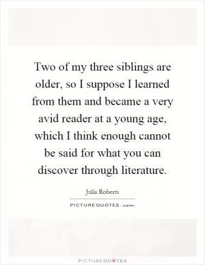 Two of my three siblings are older, so I suppose I learned from them and became a very avid reader at a young age, which I think enough cannot be said for what you can discover through literature Picture Quote #1