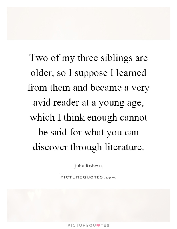 Two of my three siblings are older, so I suppose I learned from them and became a very avid reader at a young age, which I think enough cannot be said for what you can discover through literature Picture Quote #1