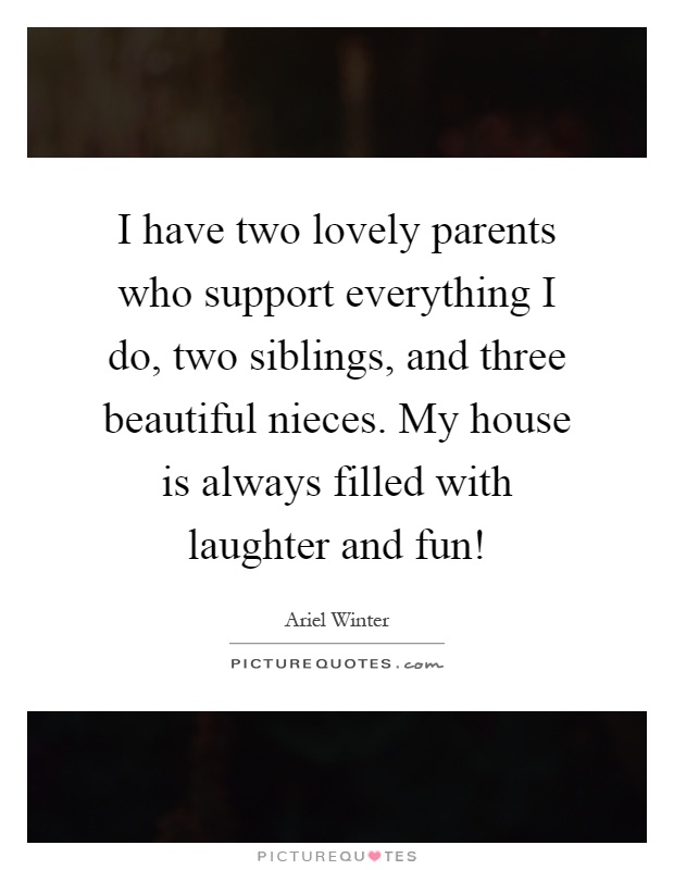 I have two lovely parents who support everything I do, two siblings, and three beautiful nieces. My house is always filled with laughter and fun! Picture Quote #1