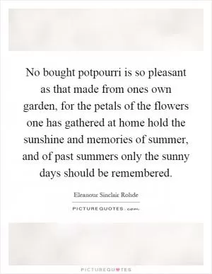 No bought potpourri is so pleasant as that made from ones own garden, for the petals of the flowers one has gathered at home hold the sunshine and memories of summer, and of past summers only the sunny days should be remembered Picture Quote #1