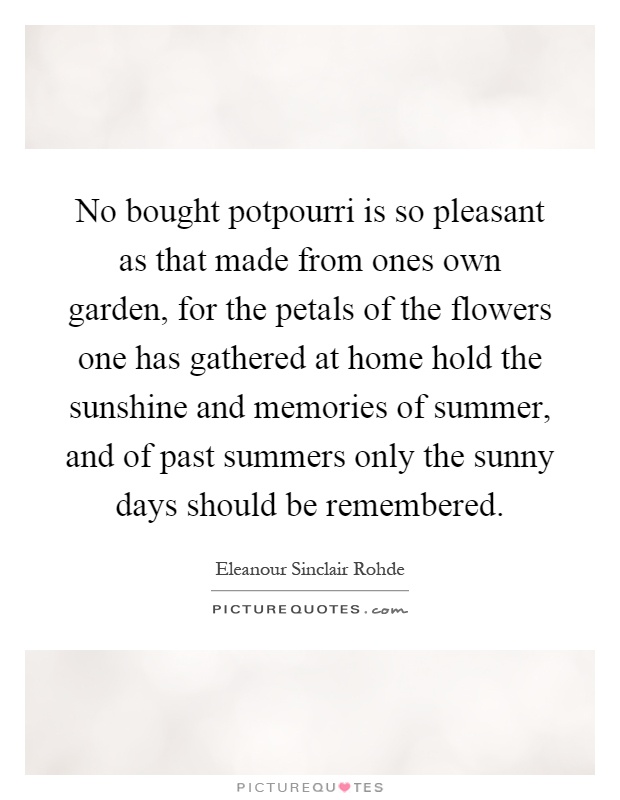 No bought potpourri is so pleasant as that made from ones own garden, for the petals of the flowers one has gathered at home hold the sunshine and memories of summer, and of past summers only the sunny days should be remembered Picture Quote #1