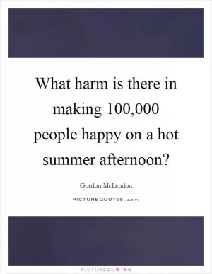 What harm is there in making 100,000 people happy on a hot summer afternoon? Picture Quote #1