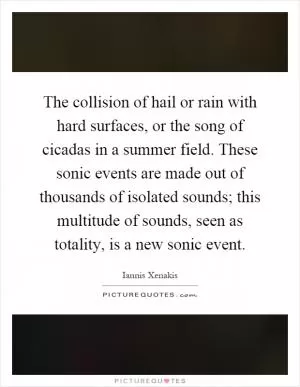 The collision of hail or rain with hard surfaces, or the song of cicadas in a summer field. These sonic events are made out of thousands of isolated sounds; this multitude of sounds, seen as totality, is a new sonic event Picture Quote #1