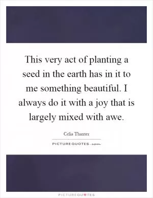 This very act of planting a seed in the earth has in it to me something beautiful. I always do it with a joy that is largely mixed with awe Picture Quote #1