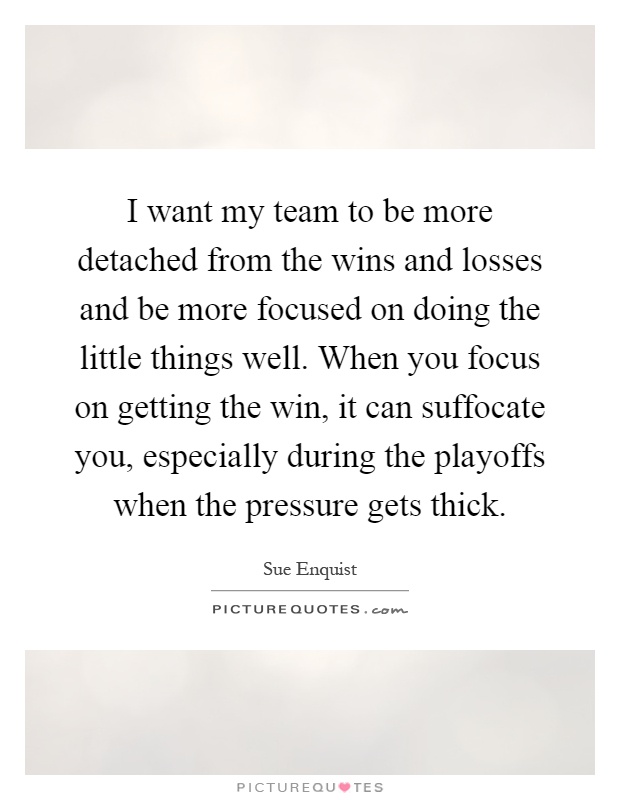 I want my team to be more detached from the wins and losses and be more focused on doing the little things well. When you focus on getting the win, it can suffocate you, especially during the playoffs when the pressure gets thick Picture Quote #1