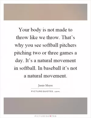 Your body is not made to throw like we throw. That’s why you see softball pitchers pitching two or three games a day. It’s a natural movement in softball. In baseball it’s not a natural movement Picture Quote #1