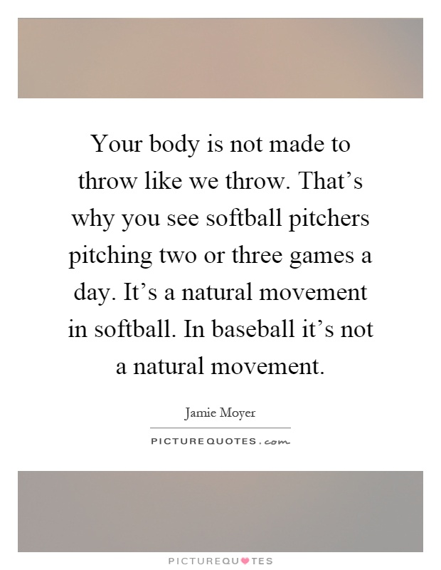 Your body is not made to throw like we throw. That's why you see softball pitchers pitching two or three games a day. It's a natural movement in softball. In baseball it's not a natural movement Picture Quote #1