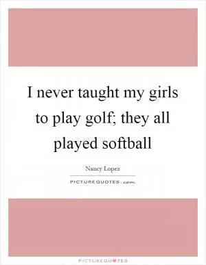 I never taught my girls to play golf; they all played softball Picture Quote #1