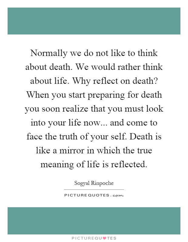 Normally we do not like to think about death. We would rather think about life. Why reflect on death? When you start preparing for death you soon realize that you must look into your life now... and come to face the truth of your self. Death is like a mirror in which the true meaning of life is reflected Picture Quote #1