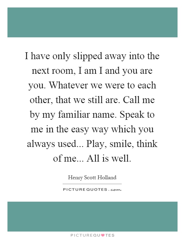 I have only slipped away into the next room, I am I and you are you. Whatever we were to each other, that we still are. Call me by my familiar name. Speak to me in the easy way which you always used... Play, smile, think of me... All is well Picture Quote #1