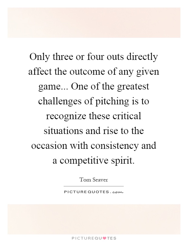 Only three or four outs directly affect the outcome of any given game... One of the greatest challenges of pitching is to recognize these critical situations and rise to the occasion with consistency and a competitive spirit Picture Quote #1