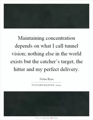 Maintaining concentration depends on what I call tunnel vision; nothing else in the world exists but the catcher’s target, the hitter and my perfect delivery Picture Quote #1
