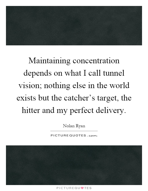Maintaining concentration depends on what I call tunnel vision; nothing else in the world exists but the catcher's target, the hitter and my perfect delivery Picture Quote #1