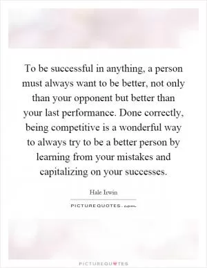 To be successful in anything, a person must always want to be better, not only than your opponent but better than your last performance. Done correctly, being competitive is a wonderful way to always try to be a better person by learning from your mistakes and capitalizing on your successes Picture Quote #1