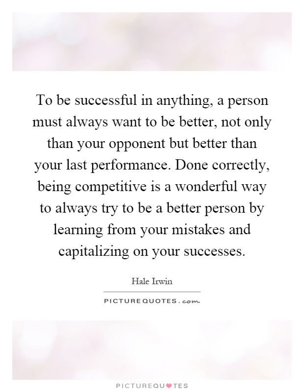 To be successful in anything, a person must always want to be better, not only than your opponent but better than your last performance. Done correctly, being competitive is a wonderful way to always try to be a better person by learning from your mistakes and capitalizing on your successes Picture Quote #1