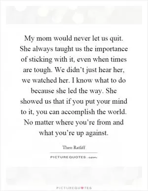 My mom would never let us quit. She always taught us the importance of sticking with it, even when times are tough. We didn’t just hear her, we watched her. I know what to do because she led the way. She showed us that if you put your mind to it, you can accomplish the world. No matter where you’re from and what you’re up against Picture Quote #1