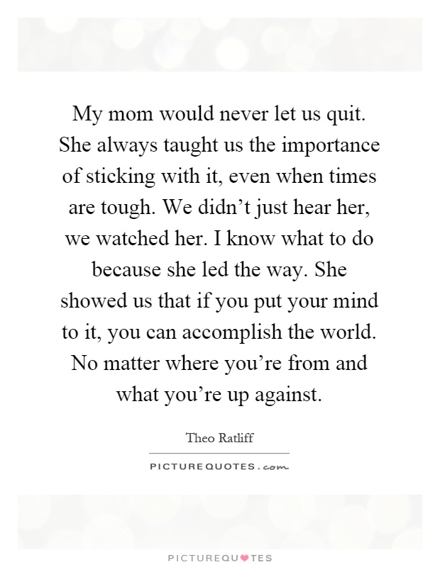 My mom would never let us quit. She always taught us the importance of sticking with it, even when times are tough. We didn't just hear her, we watched her. I know what to do because she led the way. She showed us that if you put your mind to it, you can accomplish the world. No matter where you're from and what you're up against Picture Quote #1