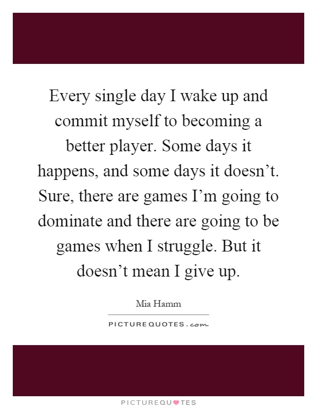 Every single day I wake up and commit myself to becoming a better player. Some days it happens, and some days it doesn't. Sure, there are games I'm going to dominate and there are going to be games when I struggle. But it doesn't mean I give up Picture Quote #1