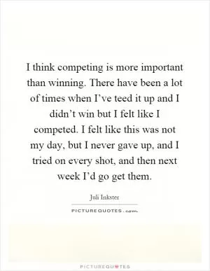 I think competing is more important than winning. There have been a lot of times when I’ve teed it up and I didn’t win but I felt like I competed. I felt like this was not my day, but I never gave up, and I tried on every shot, and then next week I’d go get them Picture Quote #1