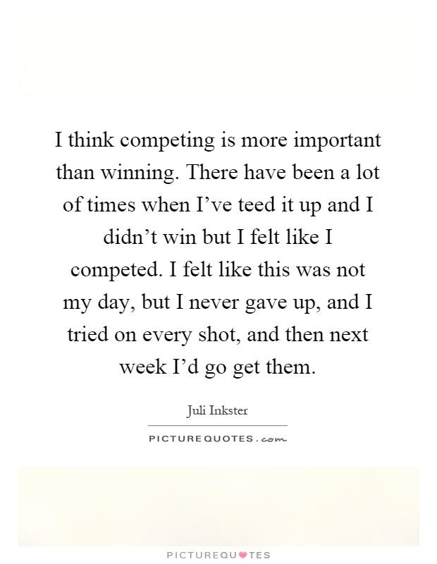 I think competing is more important than winning. There have been a lot of times when I've teed it up and I didn't win but I felt like I competed. I felt like this was not my day, but I never gave up, and I tried on every shot, and then next week I'd go get them Picture Quote #1