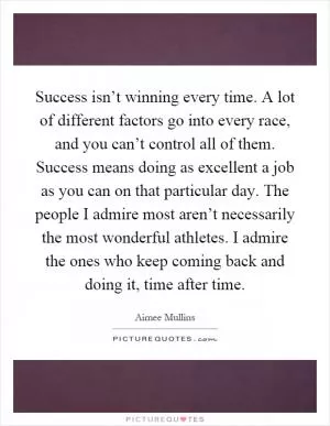 Success isn’t winning every time. A lot of different factors go into every race, and you can’t control all of them. Success means doing as excellent a job as you can on that particular day. The people I admire most aren’t necessarily the most wonderful athletes. I admire the ones who keep coming back and doing it, time after time Picture Quote #1