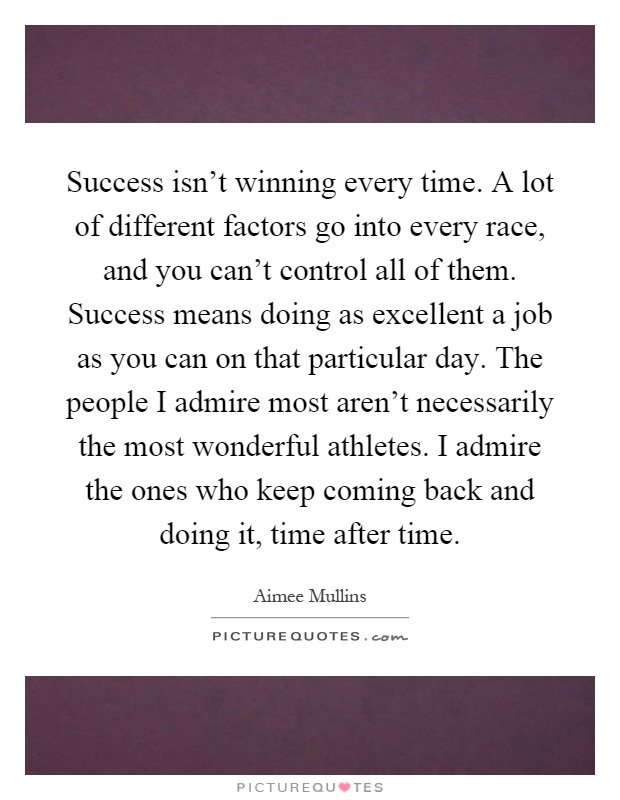 Success isn't winning every time. A lot of different factors go into every race, and you can't control all of them. Success means doing as excellent a job as you can on that particular day. The people I admire most aren't necessarily the most wonderful athletes. I admire the ones who keep coming back and doing it, time after time Picture Quote #1