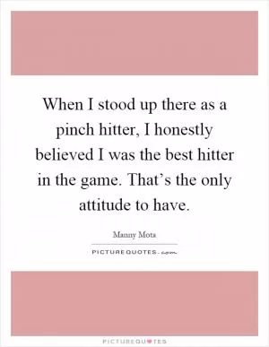 When I stood up there as a pinch hitter, I honestly believed I was the best hitter in the game. That’s the only attitude to have Picture Quote #1