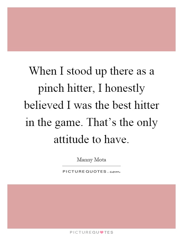 When I stood up there as a pinch hitter, I honestly believed I was the best hitter in the game. That's the only attitude to have Picture Quote #1